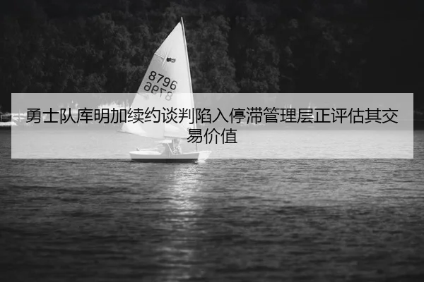 勇士队库明加续约谈判陷入停滞管理层正评估其交易价值